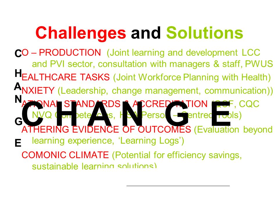 Challenges and Solutions O – PRODUCTION (Joint learning and development LCC and PVI sector, consultation with managers & staff, PWUS EALTHCARE TASKS (Joint Workforce Planning with Health) NXIETY (Leadership, change management, communication)) ATIONAL STANDARDS & ACCREDITATION (QCF, CQC NVQ Competencies, HSA Person – Centred Tools) ATHERING EVIDENCE OF OUTCOMES (Evaluation beyond learning experience, Learning Logs) COMONIC CLIMATE (Potential for efficiency savings, sustainable learning solutions) C H N A G E C H A N G E