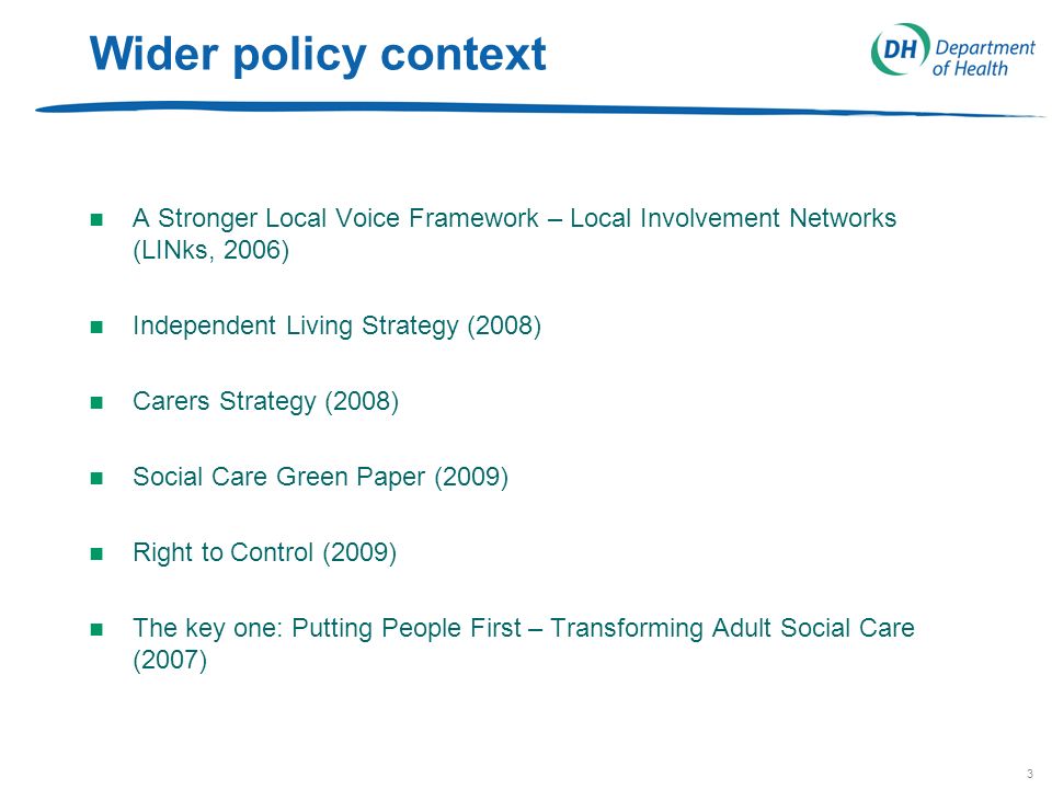 3 Wider policy context n A Stronger Local Voice Framework – Local Involvement Networks (LINks, 2006) n Independent Living Strategy (2008) n Carers Strategy (2008) n Social Care Green Paper (2009) n Right to Control (2009) n The key one: Putting People First – Transforming Adult Social Care (2007)
