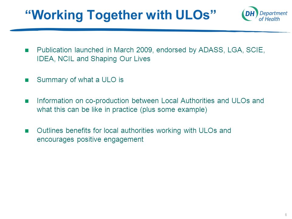 6 Working Together with ULOs n Publication launched in March 2009, endorsed by ADASS, LGA, SCIE, IDEA, NCIL and Shaping Our Lives n Summary of what a ULO is n Information on co-production between Local Authorities and ULOs and what this can be like in practice (plus some example) n Outlines benefits for local authorities working with ULOs and encourages positive engagement
