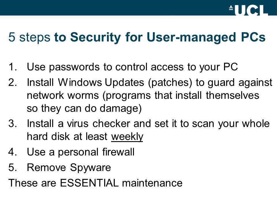 5 steps to Security for User-managed PCs 1.Use passwords to control access to your PC 2.Install Windows Updates (patches) to guard against network worms (programs that install themselves so they can do damage) 3.Install a virus checker and set it to scan your whole hard disk at least weekly 4.Use a personal firewall 5.Remove Spyware These are ESSENTIAL maintenance