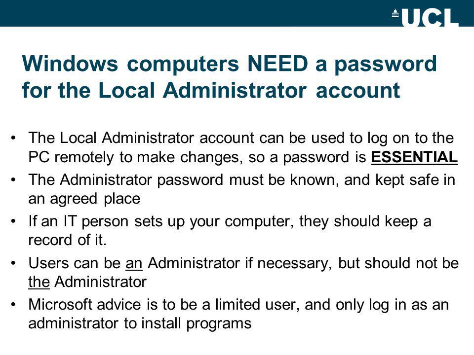 Windows computers NEED a password for the Local Administrator account The Local Administrator account can be used to log on to the PC remotely to make changes, so a password is ESSENTIAL The Administrator password must be known, and kept safe in an agreed place If an IT person sets up your computer, they should keep a record of it.