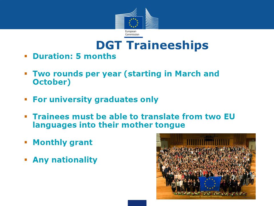DGT Traineeships Duration: 5 months Two rounds per year (starting in March and October) For university graduates only Trainees must be able to translate from two EU languages into their mother tongue Monthly grant Any nationality