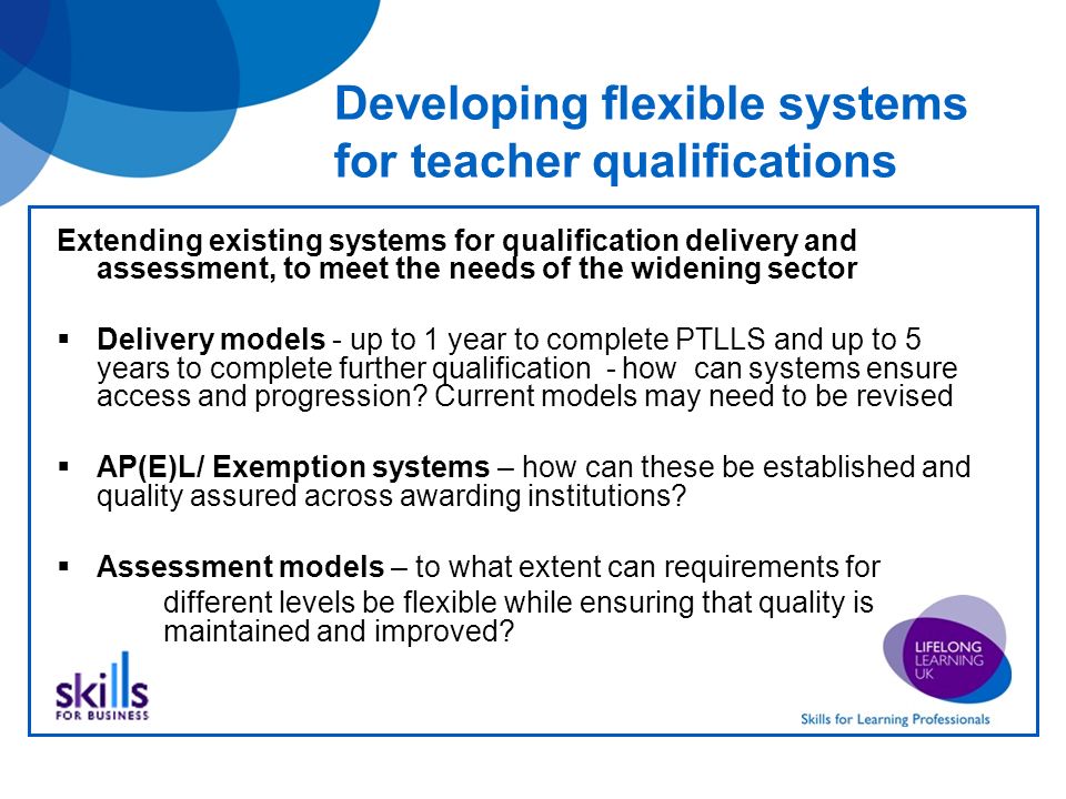 Developing flexible systems for teacher qualifications Extending existing systems for qualification delivery and assessment, to meet the needs of the widening sector Delivery models - up to 1 year to complete PTLLS and up to 5 years to complete further qualification - how can systems ensure access and progression.