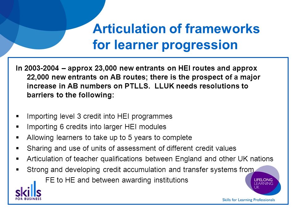 Articulation of frameworks for learner progression In – approx 23,000 new entrants on HEI routes and approx 22,000 new entrants on AB routes; there is the prospect of a major increase in AB numbers on PTLLS.