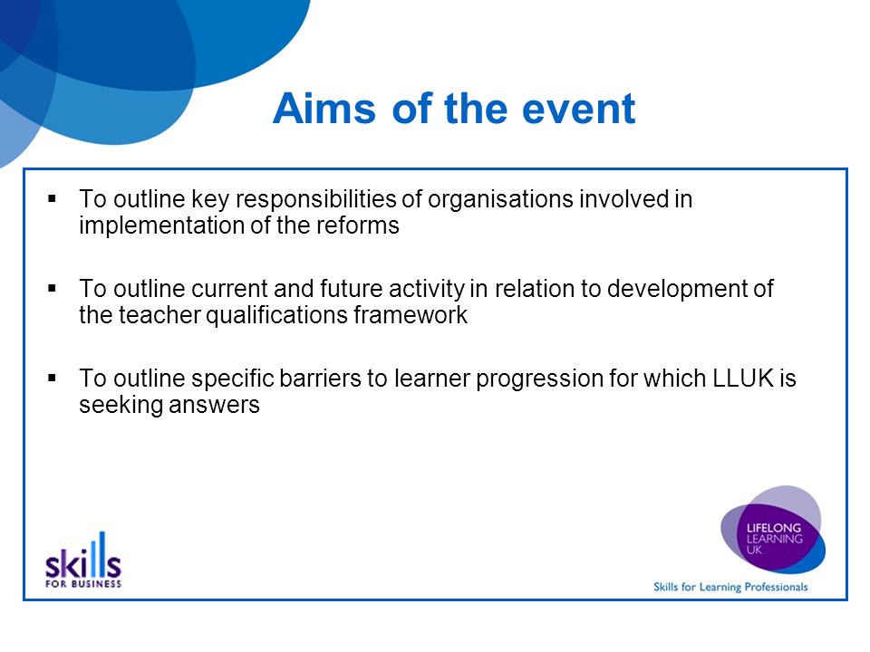Aims of the event To outline key responsibilities of organisations involved in implementation of the reforms To outline current and future activity in relation to development of the teacher qualifications framework To outline specific barriers to learner progression for which LLUK is seeking answers