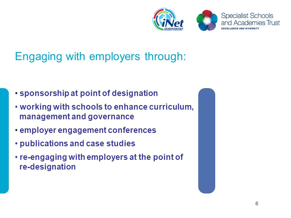 Engaging with employers through: sponsorship at point of designation working with schools to enhance curriculum, management and governance employer engagement conferences publications and case studies re-engaging with employers at the point of re-designation 6