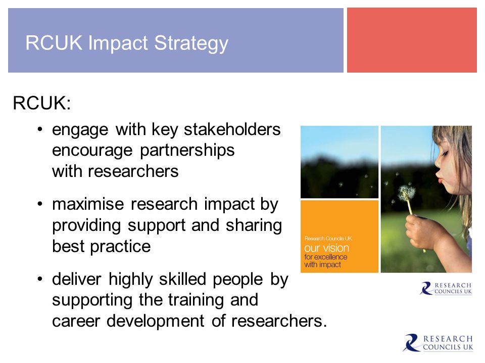 RCUK Impact Strategy RCUK: engage with key stakeholders to encourage partnerships with researchers maximise research impact by providing support and sharing best practice deliver highly skilled people by supporting the training and career development of researchers.