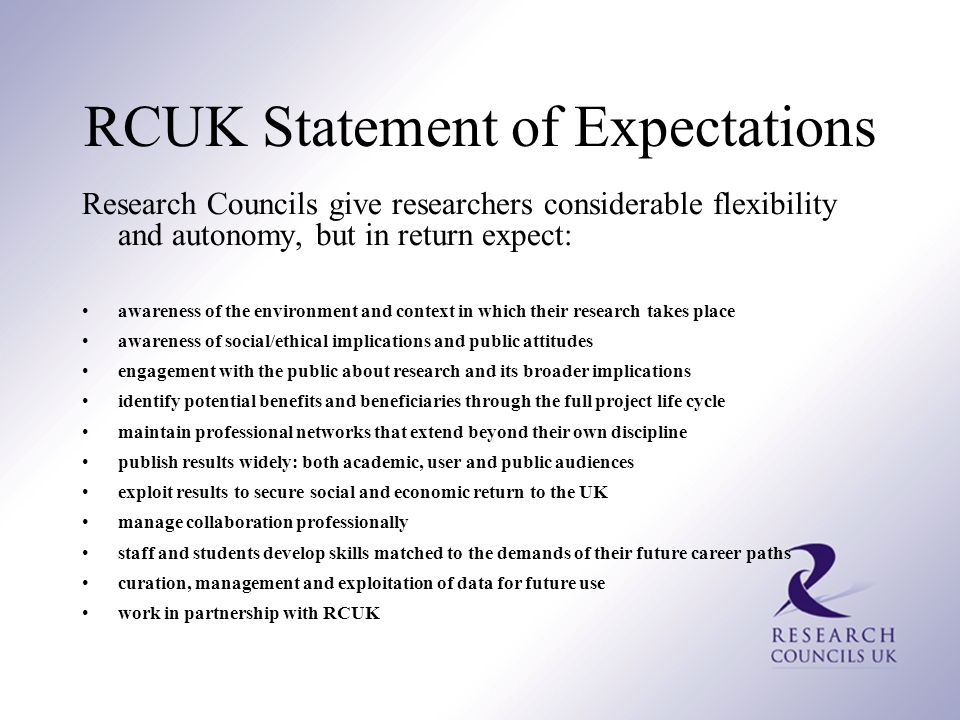 RCUK Statement of Expectations Research Councils give researchers considerable flexibility and autonomy, but in return expect: awareness of the environment and context in which their research takes place awareness of social/ethical implications and public attitudes engagement with the public about research and its broader implications identify potential benefits and beneficiaries through the full project life cycle maintain professional networks that extend beyond their own discipline publish results widely: both academic, user and public audiences exploit results to secure social and economic return to the UK manage collaboration professionally staff and students develop skills matched to the demands of their future career paths curation, management and exploitation of data for future use work in partnership with RCUK