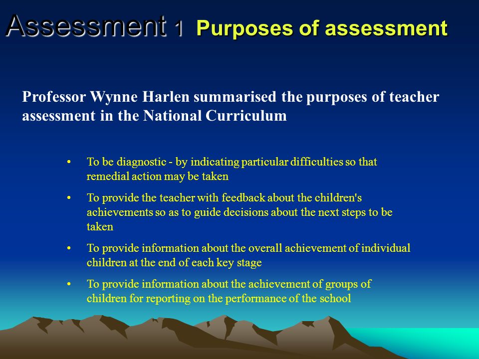 Assessment 1 Purposes of assessment Diagnosis - pupils strengths and weaknesses to monitor progress Guidance- decision making Selection- placing pupils in the most appropriate situation (set, group) Prediction- potential of the pupils for future achievement Evaluation - effectiveness of the learning and teaching Accountability - the quality of the teaching and effectiveness of the school