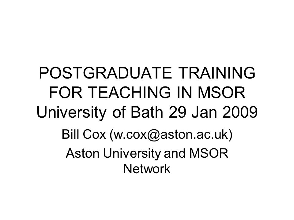 POSTGRADUATE TRAINING FOR TEACHING IN MSOR University of Bath 29 Jan 2009 Bill Cox Aston University and MSOR Network