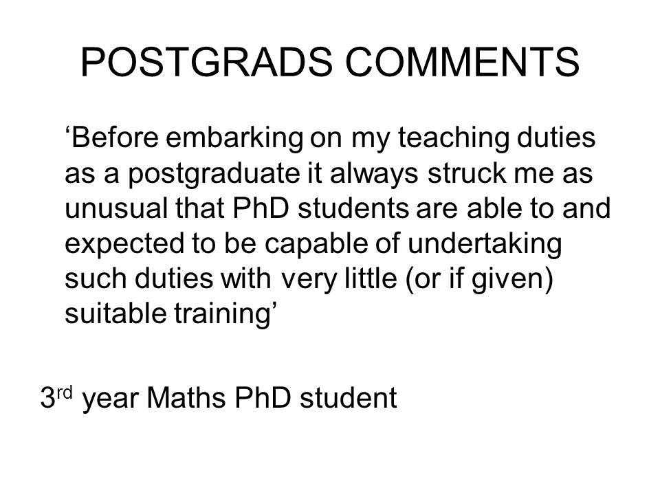 POSTGRADS COMMENTS Before embarking on my teaching duties as a postgraduate it always struck me as unusual that PhD students are able to and expected to be capable of undertaking such duties with very little (or if given) suitable training 3 rd year Maths PhD student