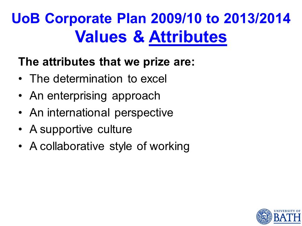 UoB Corporate Plan 2009/10 to 2013/2014 Values & Attributes The attributes that we prize are: The determination to excel An enterprising approach An international perspective A supportive culture A collaborative style of working