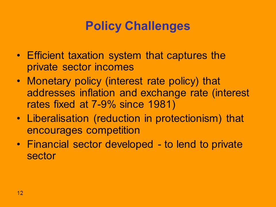 12 Policy Challenges Efficient taxation system that captures the private sector incomes Monetary policy (interest rate policy) that addresses inflation and exchange rate (interest rates fixed at 7-9% since 1981) Liberalisation (reduction in protectionism) that encourages competition Financial sector developed - to lend to private sector