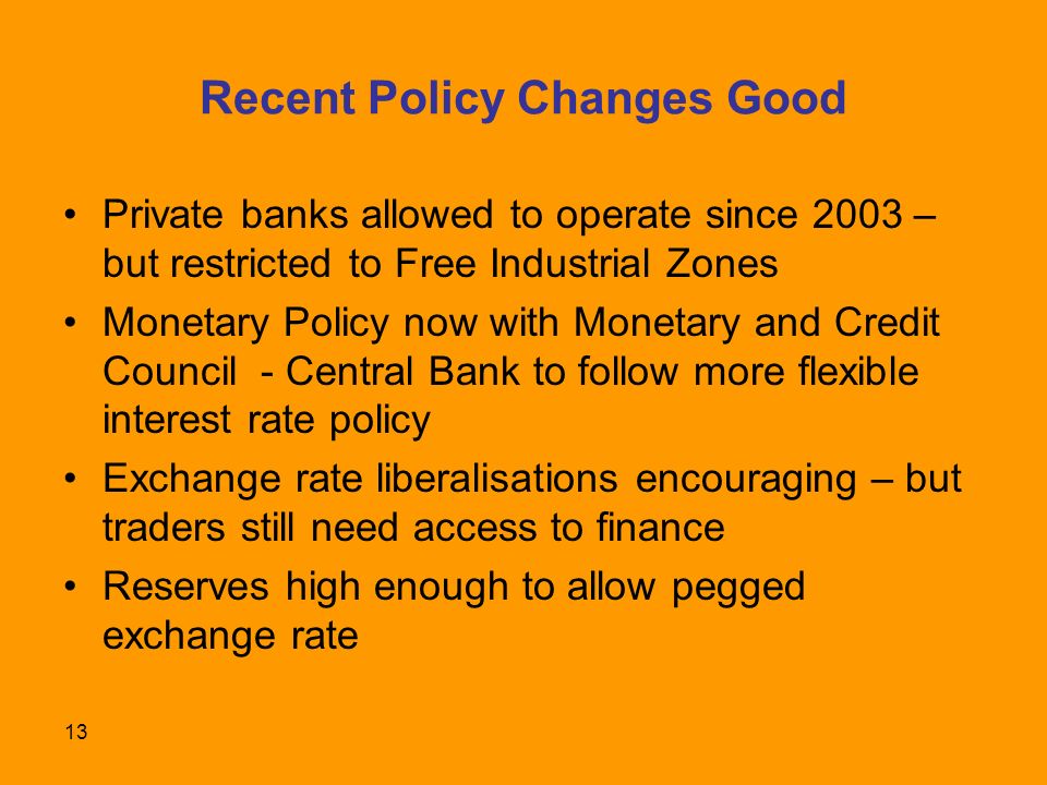 13 Recent Policy Changes Good Private banks allowed to operate since 2003 – but restricted to Free Industrial Zones Monetary Policy now with Monetary and Credit Council - Central Bank to follow more flexible interest rate policy Exchange rate liberalisations encouraging – but traders still need access to finance Reserves high enough to allow pegged exchange rate