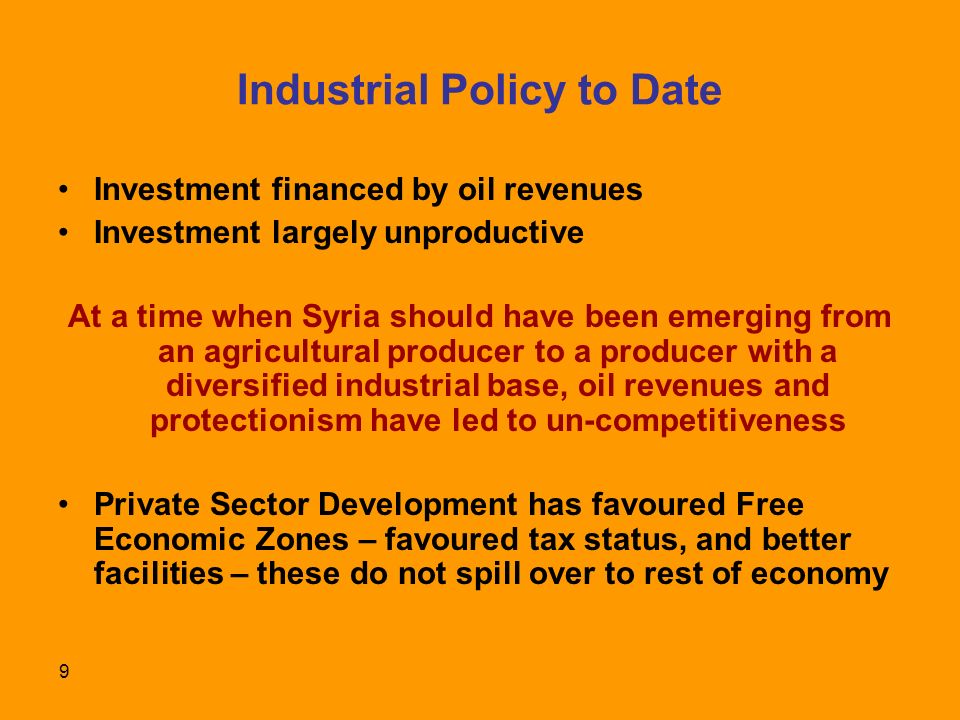 9 Industrial Policy to Date Investment financed by oil revenues Investment largely unproductive At a time when Syria should have been emerging from an agricultural producer to a producer with a diversified industrial base, oil revenues and protectionism have led to un-competitiveness Private Sector Development has favoured Free Economic Zones – favoured tax status, and better facilities – these do not spill over to rest of economy