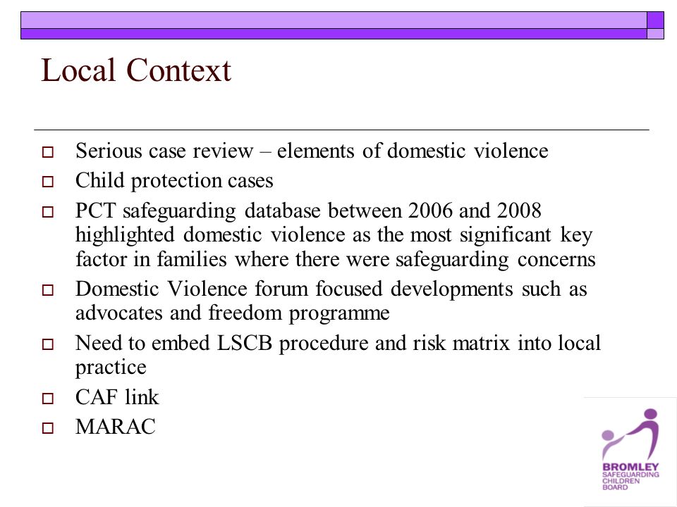 Local Context Serious case review – elements of domestic violence Child protection cases PCT safeguarding database between 2006 and 2008 highlighted domestic violence as the most significant key factor in families where there were safeguarding concerns Domestic Violence forum focused developments such as advocates and freedom programme Need to embed LSCB procedure and risk matrix into local practice CAF link MARAC