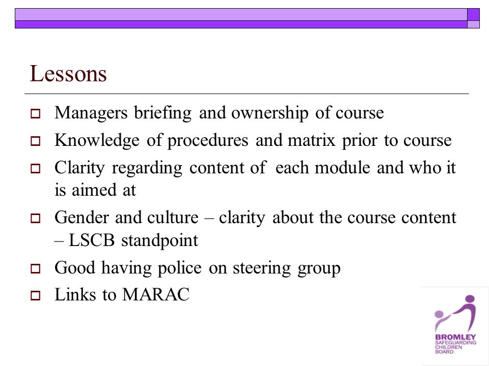 Lessons Managers briefing and ownership of course Knowledge of procedures and matrix prior to course Clarity regarding content of each module and who it is aimed at Gender and culture – clarity about the course content – LSCB standpoint Good having police on steering group Links to MARAC
