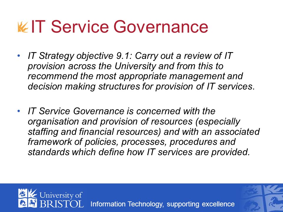 Information Technology, supporting excellence IT Service Governance IT Strategy objective 9.1: Carry out a review of IT provision across the University and from this to recommend the most appropriate management and decision making structures for provision of IT services.