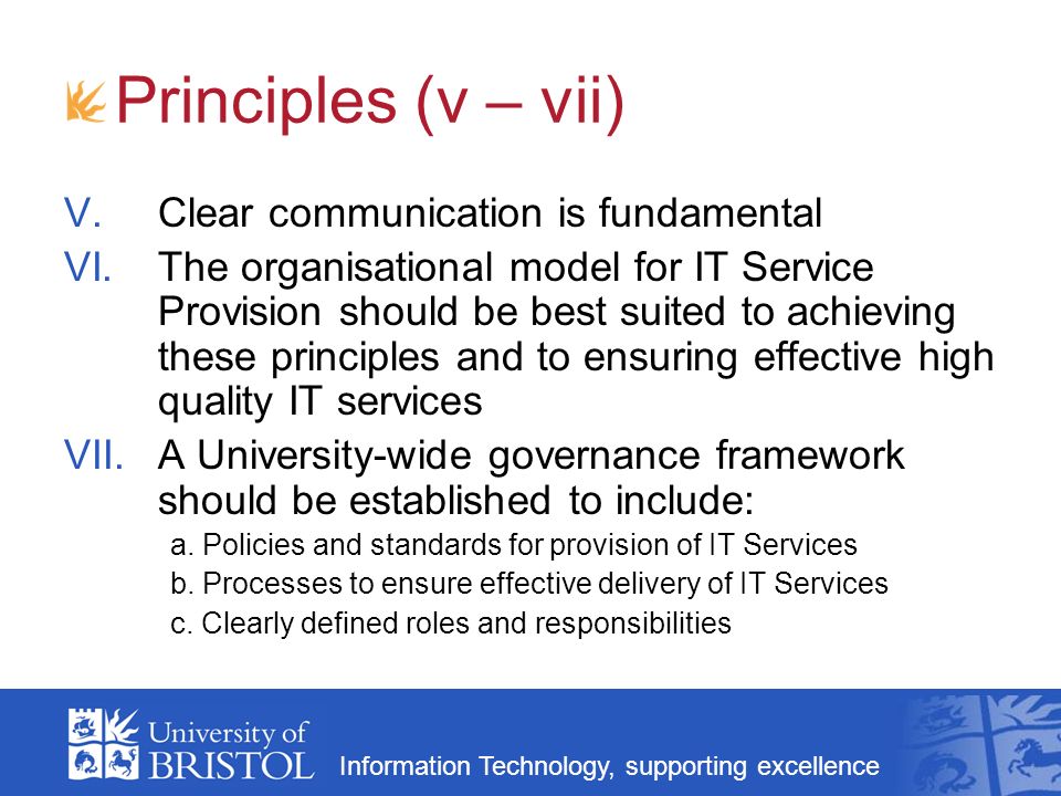 Information Technology, supporting excellence Principles (v – vii) V.Clear communication is fundamental VI.The organisational model for IT Service Provision should be best suited to achieving these principles and to ensuring effective high quality IT services VII.A University-wide governance framework should be established to include: a.