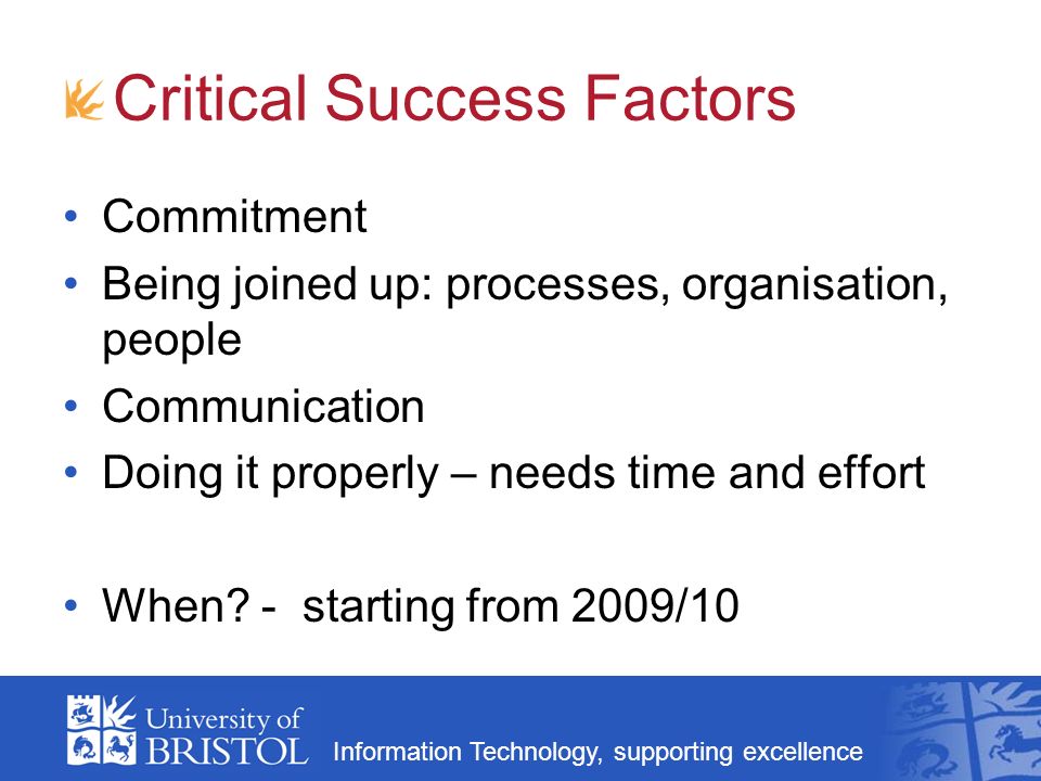 Information Technology, supporting excellence Critical Success Factors Commitment Being joined up: processes, organisation, people Communication Doing it properly – needs time and effort When.