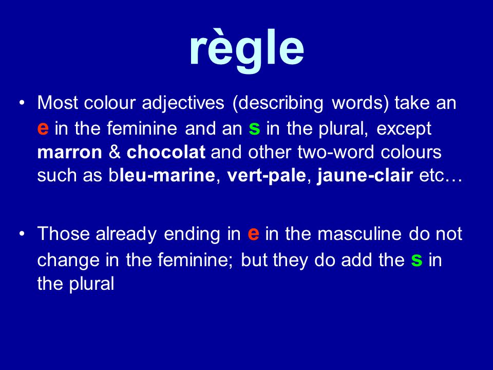 règle Most colour adjectives (describing words) take an e in the feminine and an s in the plural, except marron & chocolat and other two-word colours such as bleu-marine, vert-pale, jaune-clair etc… Those already ending in e in the masculine do not change in the feminine; but they do add the s in the plural