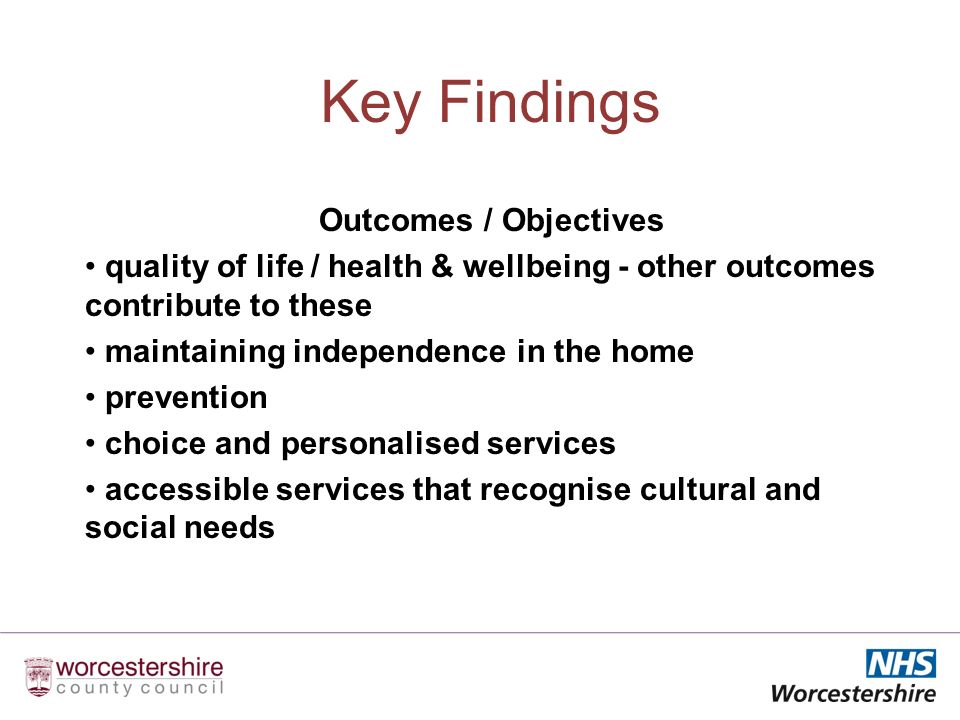 Key Findings Outcomes / Objectives quality of life / health & wellbeing - other outcomes contribute to these maintaining independence in the home prevention choice and personalised services accessible services that recognise cultural and social needs