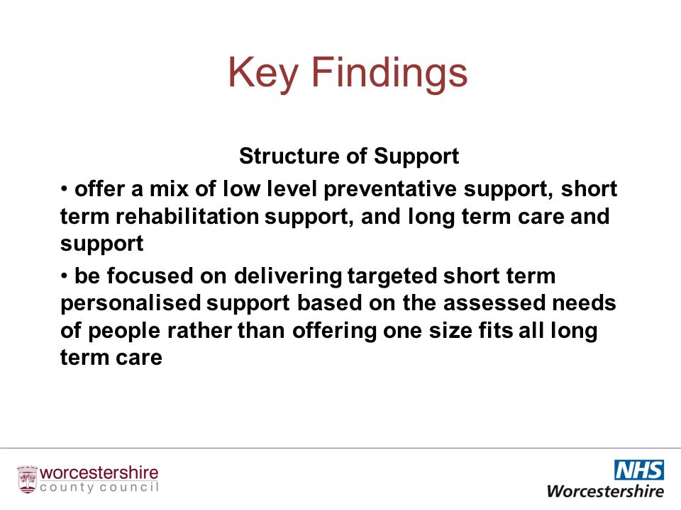 Key Findings Structure of Support offer a mix of low level preventative support, short term rehabilitation support, and long term care and support be focused on delivering targeted short term personalised support based on the assessed needs of people rather than offering one size fits all long term care