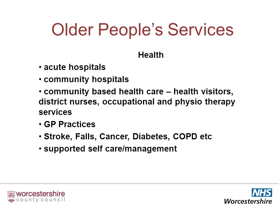 Older Peoples Services Health acute hospitals community hospitals community based health care – health visitors, district nurses, occupational and physio therapy services GP Practices Stroke, Falls, Cancer, Diabetes, COPD etc supported self care/management