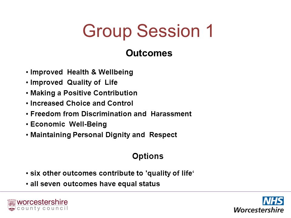 Group Session 1 Outcomes Improved Health & Wellbeing Improved Quality of Life Making a Positive Contribution Increased Choice and Control Freedom from Discrimination and Harassment Economic Well-Being Maintaining Personal Dignity and Respect Options six other outcomes contribute to quality of life all seven outcomes have equal status