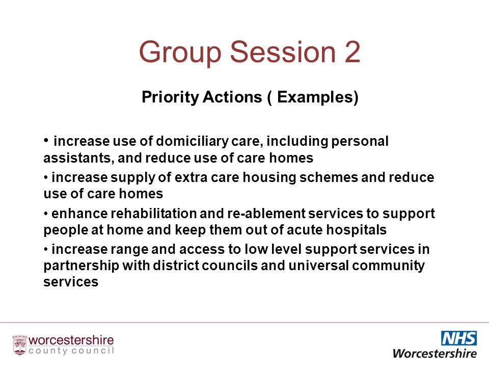 Group Session 2 Priority Actions ( Examples) increase use of domiciliary care, including personal assistants, and reduce use of care homes increase supply of extra care housing schemes and reduce use of care homes enhance rehabilitation and re-ablement services to support people at home and keep them out of acute hospitals increase range and access to low level support services in partnership with district councils and universal community services