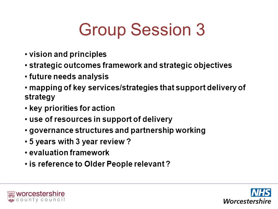 Group Session 3 vision and principles strategic outcomes framework and strategic objectives future needs analysis mapping of key services/strategies that support delivery of strategy key priorities for action use of resources in support of delivery governance structures and partnership working 5 years with 3 year review .