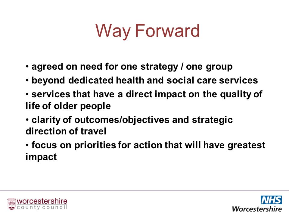 Way Forward agreed on need for one strategy / one group beyond dedicated health and social care services services that have a direct impact on the quality of life of older people clarity of outcomes/objectives and strategic direction of travel focus on priorities for action that will have greatest impact