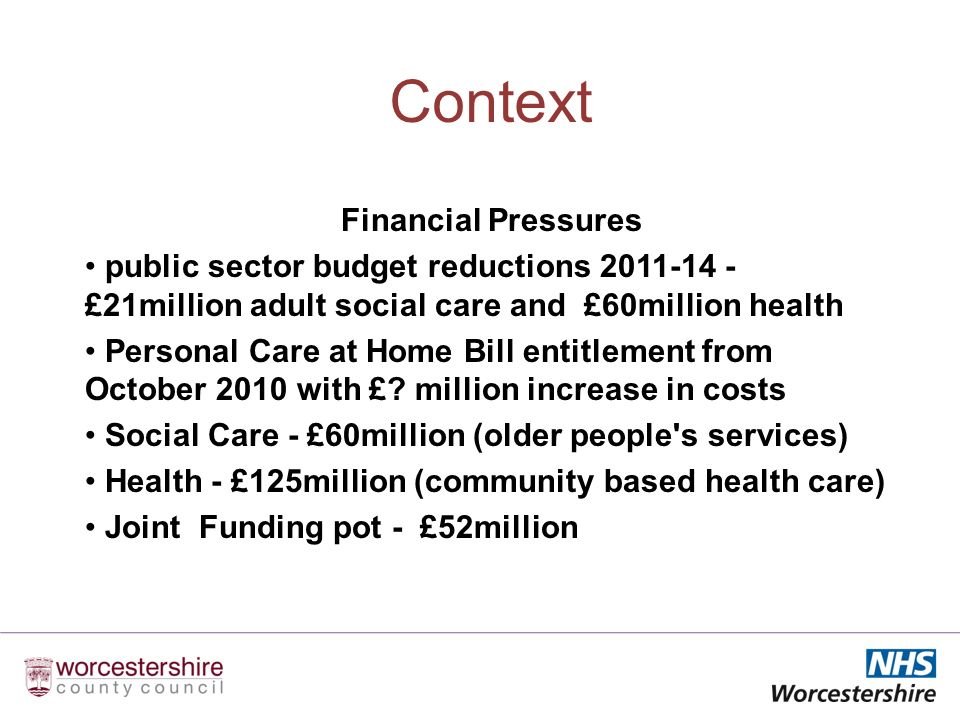 Context Financial Pressures public sector budget reductions £21million adult social care and £60million health Personal Care at Home Bill entitlement from October 2010 with £.