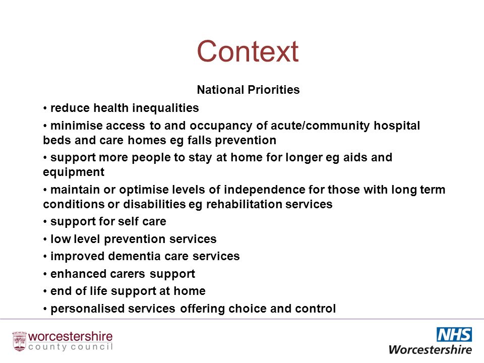 Context National Priorities reduce health inequalities minimise access to and occupancy of acute/community hospital beds and care homes eg falls prevention support more people to stay at home for longer eg aids and equipment maintain or optimise levels of independence for those with long term conditions or disabilities eg rehabilitation services support for self care low level prevention services improved dementia care services enhanced carers support end of life support at home personalised services offering choice and control