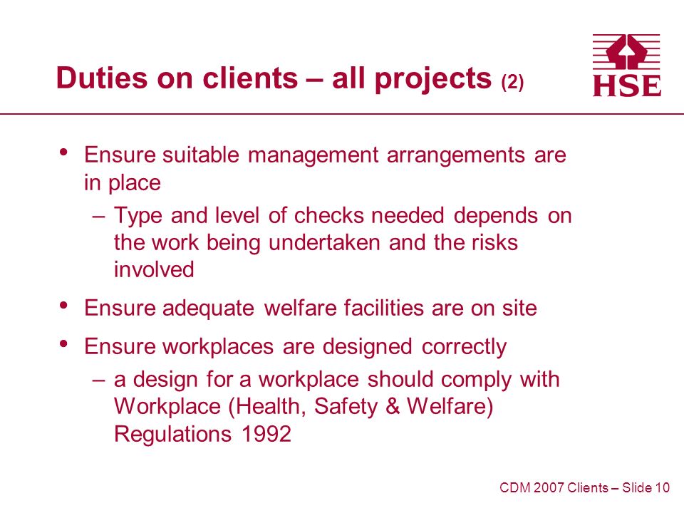 Duties on clients – all projects (2) Ensure suitable management arrangements are in place –Type and level of checks needed depends on the work being undertaken and the risks involved Ensure adequate welfare facilities are on site Ensure workplaces are designed correctly –a design for a workplace should comply with Workplace (Health, Safety & Welfare) Regulations 1992 CDM 2007 Clients – Slide 10