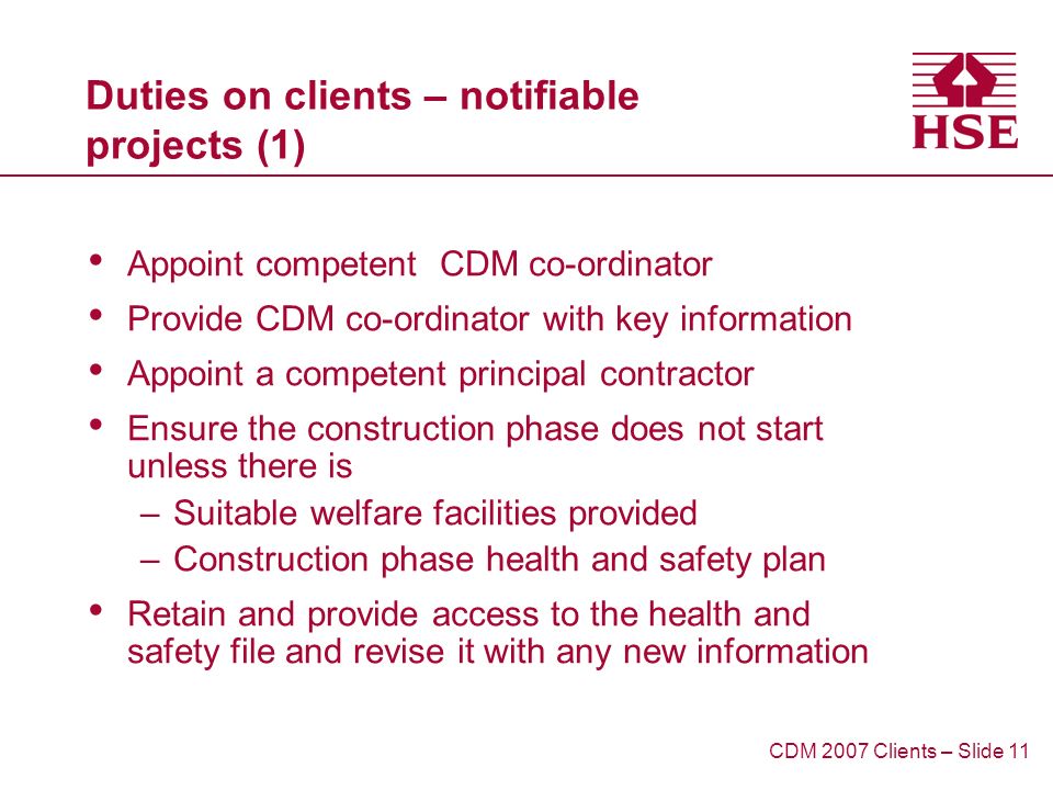 Duties on clients – notifiable projects (1) Appoint competent CDM co-ordinator Provide CDM co-ordinator with key information Appoint a competent principal contractor Ensure the construction phase does not start unless there is –Suitable welfare facilities provided –Construction phase health and safety plan Retain and provide access to the health and safety file and revise it with any new information CDM 2007 Clients – Slide 11