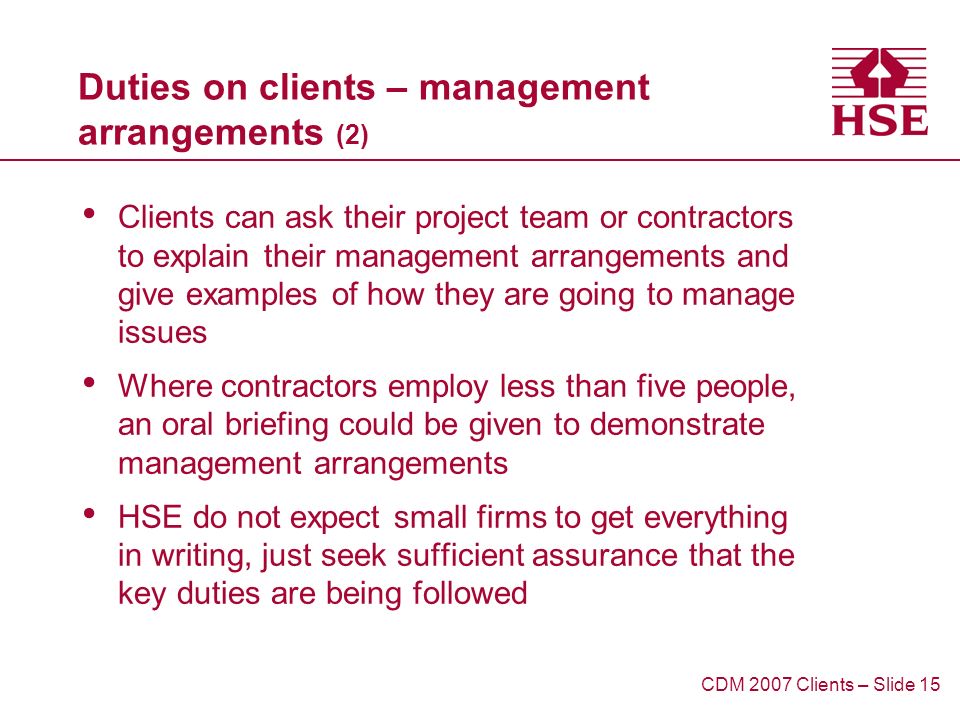Duties on clients – management arrangements (2) Clients can ask their project team or contractors to explain their management arrangements and give examples of how they are going to manage issues Where contractors employ less than five people, an oral briefing could be given to demonstrate management arrangements HSE do not expect small firms to get everything in writing, just seek sufficient assurance that the key duties are being followed CDM 2007 Clients – Slide 15