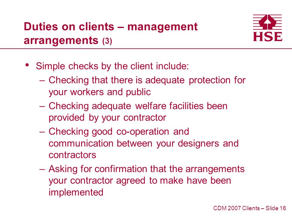Duties on clients – management arrangements (3) Simple checks by the client include: –Checking that there is adequate protection for your workers and public –Checking adequate welfare facilities been provided by your contractor –Checking good co-operation and communication between your designers and contractors –Asking for confirmation that the arrangements your contractor agreed to make have been implemented CDM 2007 Clients – Slide 16