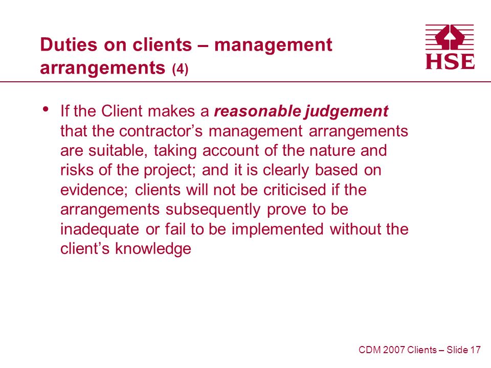 Duties on clients – management arrangements (4) If the Client makes a reasonable judgement that the contractors management arrangements are suitable, taking account of the nature and risks of the project; and it is clearly based on evidence; clients will not be criticised if the arrangements subsequently prove to be inadequate or fail to be implemented without the clients knowledge CDM 2007 Clients – Slide 17