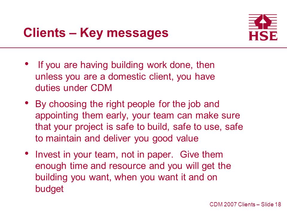 Clients – Key messages If you are having building work done, then unless you are a domestic client, you have duties under CDM By choosing the right people for the job and appointing them early, your team can make sure that your project is safe to build, safe to use, safe to maintain and deliver you good value Invest in your team, not in paper.