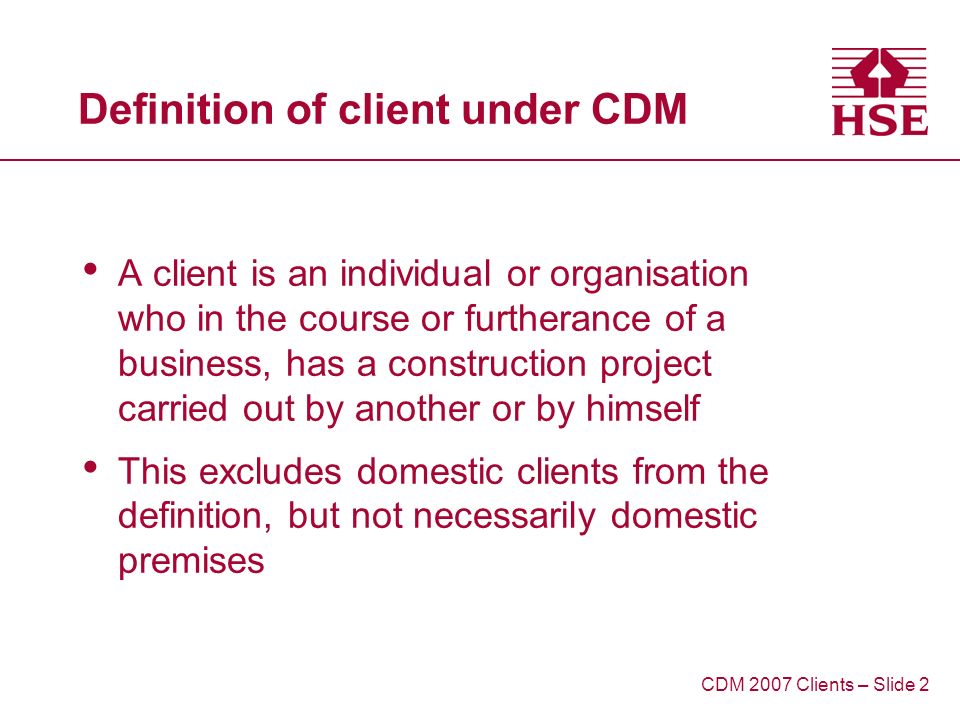 Definition of client under CDM A client is an individual or organisation who in the course or furtherance of a business, has a construction project carried out by another or by himself This excludes domestic clients from the definition, but not necessarily domestic premises CDM 2007 Clients – Slide 2