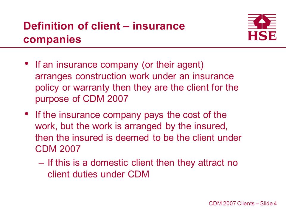 Definition of client – insurance companies If an insurance company (or their agent) arranges construction work under an insurance policy or warranty then they are the client for the purpose of CDM 2007 If the insurance company pays the cost of the work, but the work is arranged by the insured, then the insured is deemed to be the client under CDM 2007 –If this is a domestic client then they attract no client duties under CDM CDM 2007 Clients – Slide 4