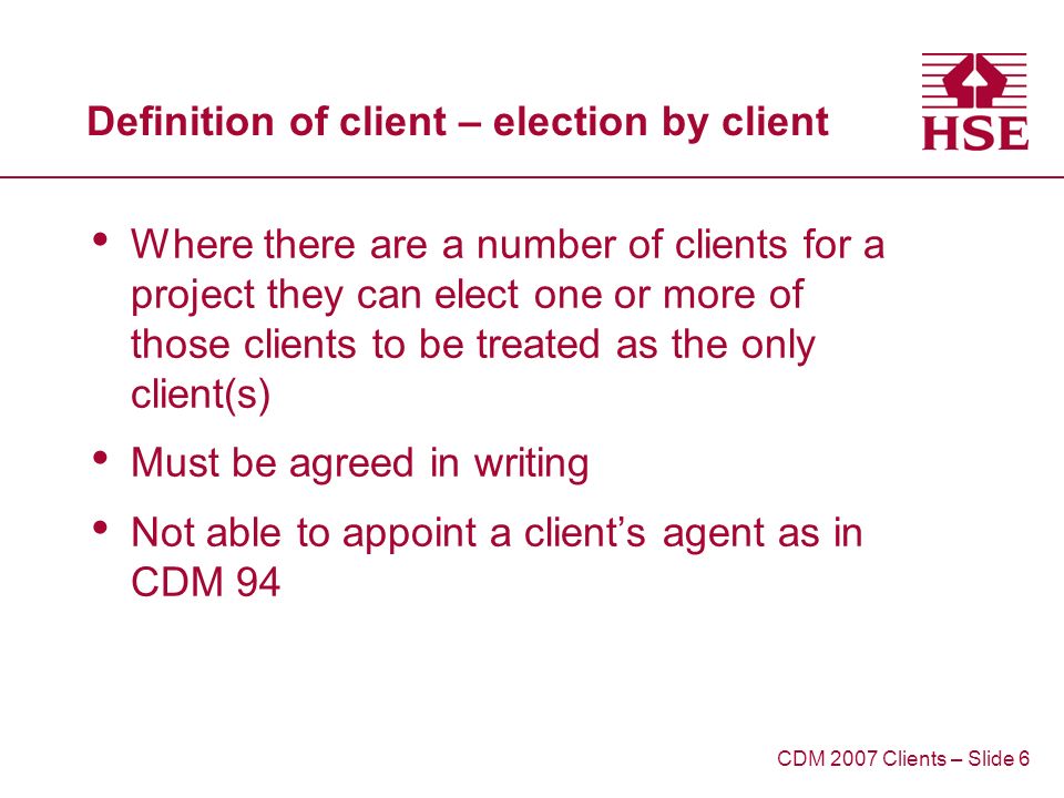 Definition of client – election by client Where there are a number of clients for a project they can elect one or more of those clients to be treated as the only client(s) Must be agreed in writing Not able to appoint a clients agent as in CDM 94 CDM 2007 Clients – Slide 6