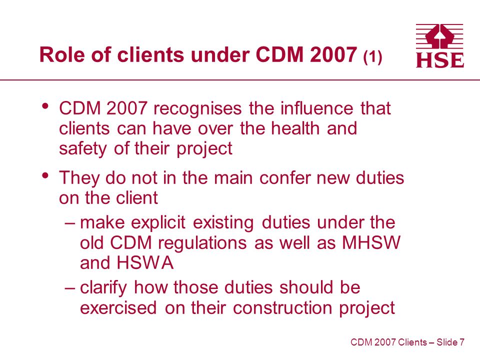 Role of clients under CDM 2007 (1) CDM 2007 recognises the influence that clients can have over the health and safety of their project They do not in the main confer new duties on the client –make explicit existing duties under the old CDM regulations as well as MHSW and HSWA –clarify how those duties should be exercised on their construction project CDM 2007 Clients – Slide 7