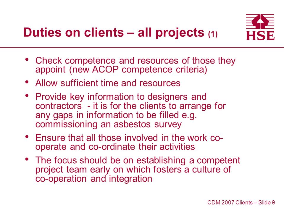Duties on clients – all projects (1) Check competence and resources of those they appoint (new ACOP competence criteria) Allow sufficient time and resources Provide key information to designers and contractors - it is for the clients to arrange for any gaps in information to be filled e.g.