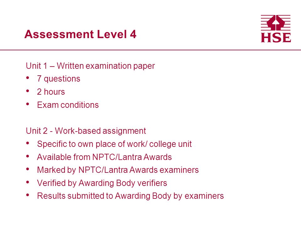 Assessment Level 4 Unit 1 – Written examination paper 7 questions 2 hours Exam conditions Unit 2 - Work-based assignment Specific to own place of work/ college unit Available from NPTC/Lantra Awards Marked by NPTC/Lantra Awards examiners Verified by Awarding Body verifiers Results submitted to Awarding Body by examiners