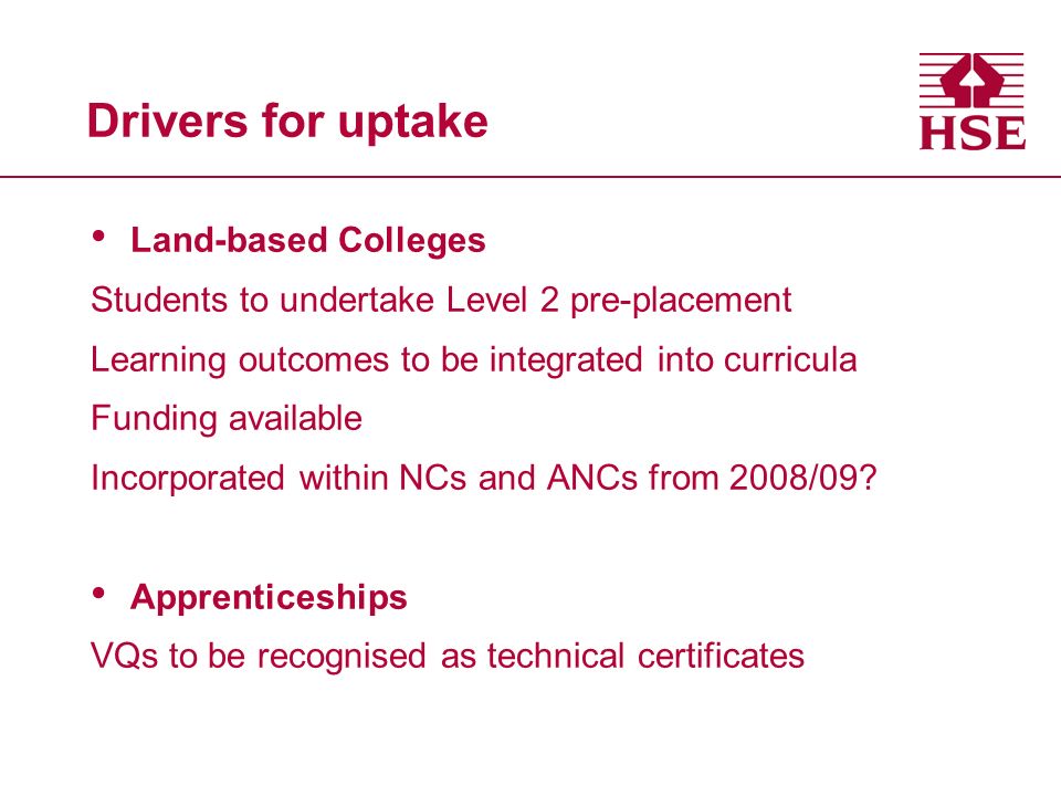 Drivers for uptake Land-based Colleges Students to undertake Level 2 pre-placement Learning outcomes to be integrated into curricula Funding available Incorporated within NCs and ANCs from 2008/09.