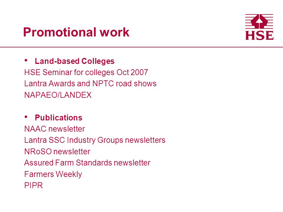 Promotional work Land-based Colleges HSE Seminar for colleges Oct 2007 Lantra Awards and NPTC road shows NAPAEO/LANDEX Publications NAAC newsletter Lantra SSC Industry Groups newsletters NRoSO newsletter Assured Farm Standards newsletter Farmers Weekly PIPR
