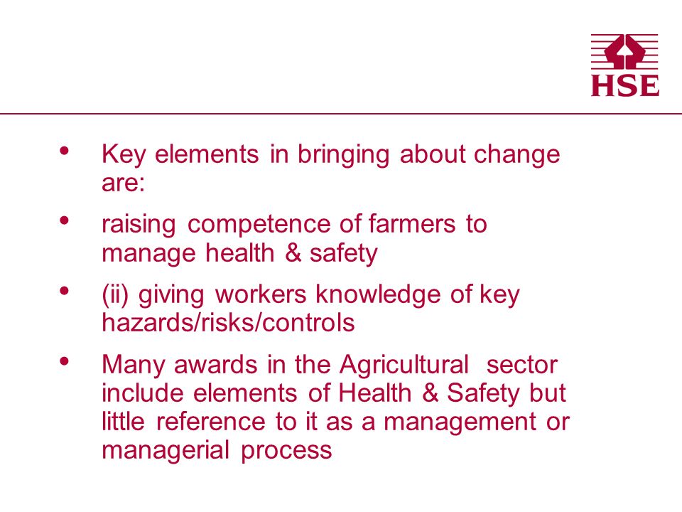 Key elements in bringing about change are: raising competence of farmers to manage health & safety (ii) giving workers knowledge of key hazards/risks/controls Many awards in the Agricultural sector include elements of Health & Safety but little reference to it as a management or managerial process