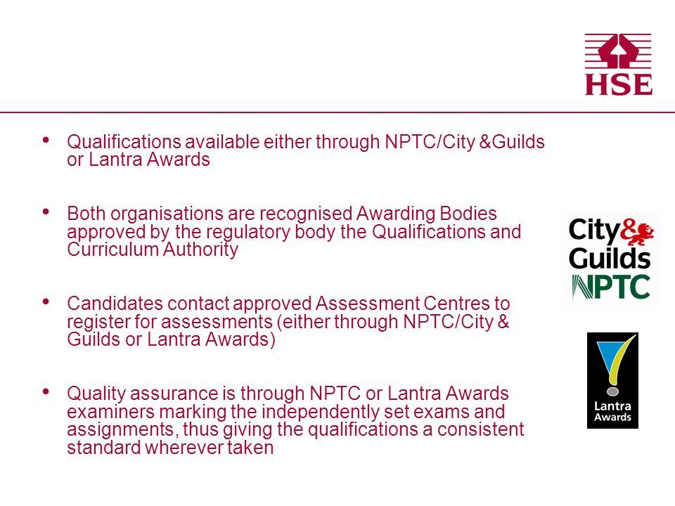 Qualifications available either through NPTC/City &Guilds or Lantra Awards Both organisations are recognised Awarding Bodies approved by the regulatory body the Qualifications and Curriculum Authority Candidates contact approved Assessment Centres to register for assessments (either through NPTC/City & Guilds or Lantra Awards) Quality assurance is through NPTC or Lantra Awards examiners marking the independently set exams and assignments, thus giving the qualifications a consistent standard wherever taken